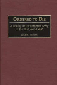 Title: Ordered to Die: A History of the Ottoman Army in the First World War, Author: Edward J. Erickson