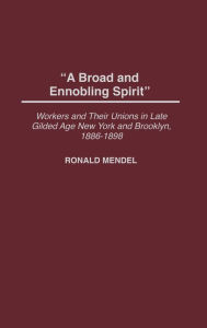 Title: A Broad and Ennobling Spirit: Workers and Their Unions in Late Gilded Age New York and Brooklyn, 1886-1898, Author: Ronald Mendel