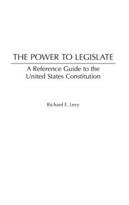 Title: The Power to Legislate: A Guide to the United States Constitution, Author: Richard E. Levy