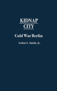 Title: Kidnap City: Cold War Berlin, Author: Arthur L. Smith