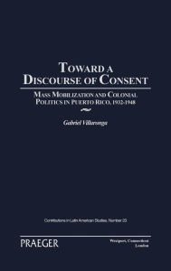 Title: Toward a Discourse of Consent: Mass Mobilization and Colonial Politics in Puerto Rico, 1932-1948, Author: Gabriel Villaronga