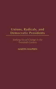 Title: Unions, Radicals, and Democratic Presidents: Seeking Social Change in the Twentieth Century, Author: Martin Halpern