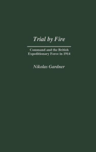 Title: Trial by Fire: Command and the British Expeditionary Force in 1914, Author: Nikolas Gardner
