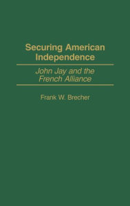 Title: Securing American Independence: John Jay and the French Alliance, Author: Frank W. Brecher