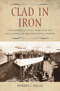 Title: Clad in Iron: The American Civil War and the Challenge of British Naval Power, Author: Howard J. Fuller