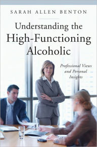 Title: Understanding the High-Functioning Alcoholic: Professional Views and Personal Insights, Author: Sarah A. Benton