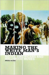 Title: Making the White Man's Indian: Native Americans and Hollywood Movies, Author: Angela Aleiss