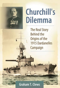 Title: Churchill's Dilemma: The Real Story Behind the Origins of the 1915 Dardanelles Campaign, Author: Graham T. Clews