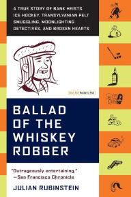 Title: Ballad of the Whiskey Robber: A True Story of Bank Heists, Ice Hockey, Transylvanian Pelt Smuggling, Moonlighting Detectives, and Broken Hearts, Author: Julian Rubinstein