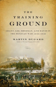 Title: The Training Ground: Grant, Lee, Sherman, and Davis in the Mexican War, 1846-1848, Author: Martin Dugard