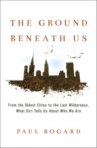 Title: The Ground Beneath Us: From the Oldest Cities to the Last Wilderness, What Dirt Tells Us About Who We Are, Author: Paul Bogard