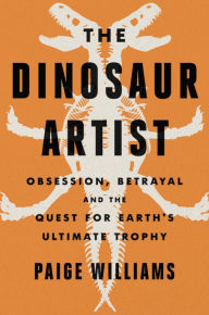 Title: The Dinosaur Artist: Obsession, Betrayal, and the Quest for Earth's Ultimate Trophy, Author: Paige Williams