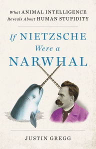 Title: If Nietzsche Were a Narwhal: What Animal Intelligence Reveals About Human Stupidity, Author: Justin Gregg