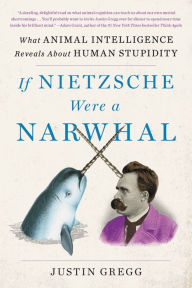 Title: If Nietzsche Were a Narwhal: What Animal Intelligence Reveals About Human Stupidity, Author: Justin Gregg