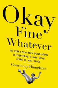 Title: Okay Fine Whatever: The Year I Went from Being Afraid of Everything to Only Being Afraid of Most Things, Author: Courtenay Hameister