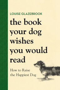 Title: The Book Your Dog Wishes You Would Read: How to Raise the Happiest Dog, Author: Louise Glazebrook