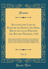 Title: Bulletin des Lois du Royaume de France, Ixe Série, Règne de Louis-Philippe 1er, Roi des Français, 1836, Vol. 12: Premier Semestre de 1836, Contenant les Lois, les Ordonnances d'Intérêt Public Et Général, Et les Décisions Royales Rendues Depuis le, Author: France France