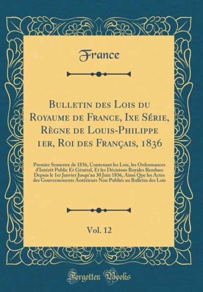 Bulletin des Lois du Royaume de France, Ixe Série, Règne de Louis-Philippe 1er, Roi des Français, 1836, Vol. 12: Premier Semestre de 1836, Contenant les Lois, les Ordonnances d'Intérêt Public Et Général, Et les Décisions Royales Rendues Depuis le