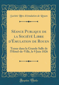 Title: Séance Publique de la Société Libre d'Émulation de Rouen: Tenue dans la Grande Salle de l'Hôtel-de-Ville, le 9 Juin 1826 (Classic Reprint), Author: Société Libre d'Émulation de Rouen