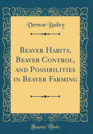 Title: Beaver Habits, Beaver Control, and Possibilities in Beaver Farming (Classic Reprint), Author: Vernon Bailey
