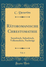 Title: Rï¿½toromanische Chrestomathie, Vol. 4: Surselvisch, Subselvisch, Volksmedizin, Nachtrï¿½ge (Classic Reprint), Author: C Decurtins
