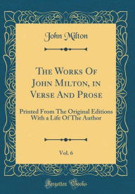 Title: The Works Of John Milton, in Verse And Prose, Vol. 6: Printed From The Original Editions With a Life Of The Author (Classic Reprint), Author: John Milton