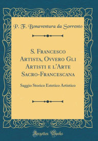 Title: S. Francesco Artista, Ovvero Gli Artisti e l'Arte Sacro-Francescana: Saggio Storico Estetico Artistico (Classic Reprint), Author: P. F. Bonaventura da Sorrento