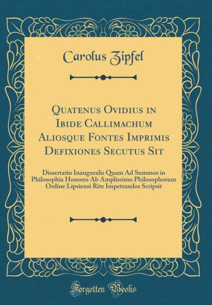 Quatenus Ovidius in Ibide Callimachum Aliosque Fontes Imprimis Defixiones Secutus Sit: Dissertatio Inauguralis Quam Ad Summos in Philosophia Honores AB Amplissimo Philosophorum Ordine Lipsiensi Rite Impetrandos Scripsit (Classic Reprint)