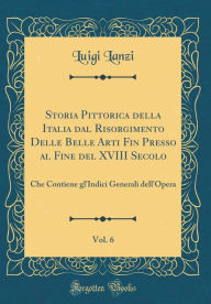 Title: Storia Pittorica Della Italia Dal Risorgimento Delle Belle Arti Fin Presso Al Fine del XVIII Secolo, Vol. 6: Che Contiene Gl'indici Generali Dell'opera (Classic Reprint), Author: Luigi Lanzi