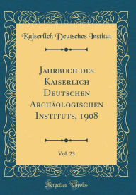 Title: Jahrbuch Des Kaiserlich Deutschen Archï¿½ologischen Instituts, 1908, Vol. 23 (Classic Reprint), Author: Kaiserlich Deutsches Institut