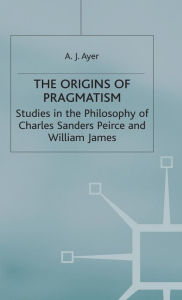 Title: The Origins of Pragmatism: Studies in the Philosophy of Charles Sanders Peirce and William James, Author: A J Ayer