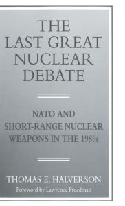 Title: The Last Great Nuclear Debate: NATO and Short-Range Nuclear Weapons in the 1980s, Author: T. Halverson