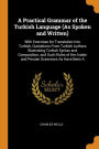 A Practical Grammar of the Turkish Language (As Spoken and Written): With Exercises for Translation Into Turkish, Quotations From Turkish Authors Illustrating Turkish Syntax and Composition, and Such Rules of the Arabic and Persian Grammars As Have Been