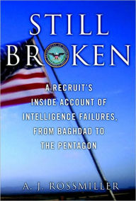 Title: Still Broken: A Recruit's Inside Account of Intelligence Failures, from Baghdad to the Pentagon, Author: A. J. Rossmiller