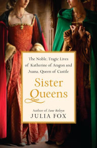 Title: Sister Queens: The Noble, Tragic Lives of Katherine of Aragon and Juana, Queen of Castile, Author: Julia Fox
