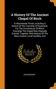 Title: A History Of The Ancient Chapel Of Birch: In Manchester Parish, Including A Sketch Of The Township Of Rusholme, For The Convenience Of Which Township The Chapel Was Originally Erected: Together With Notices Of The More Ancient Local Families, And, Author: John Booker