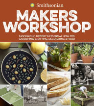 Title: Smithsonian Makers Workshop: Fascinating History & Essential How-Tos: Gardening, Crafting, Decorating & Food, Author: Smithsonian Institution