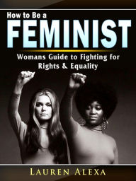 Title: How to Be a Feminist: A Womans Guide to Fighting for Rights & Equality, Author: Lauren Alexa