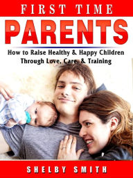 Title: First Time Parents: How to Raise Healthy & Happy Children Through Love, Care, & Training, Author: Shelby Smith
