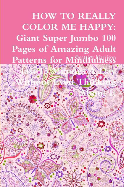 How To Really Color Me Happy Giant Super Jumbo 100 Pages Of Amazing Adult Patterns For Mindfulness Just 15 Minutes A Day Without Even Thinking About