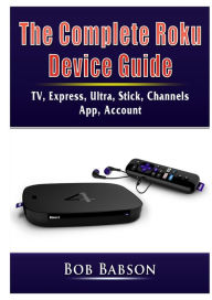 Title: The Complete Roku Device Guide: TV, Express, Ultra, Stick, Channels, App, Account, Author: Bob Babson