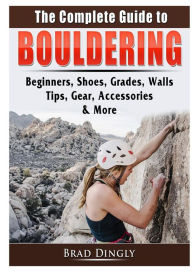 Title: The Complete Guide to Bouldering: Beginners, Shoes, Grades, Walls, Tips, Gear, Accessories, & More, Author: Brad Dingly