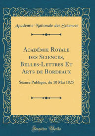 Title: Académie Royale des Sciences, Belles-Lettres Et Arts de Bordeaux: Séance Publique, du 10 Mai 1825 (Classic Reprint), Author: Académie Nationale des Sciences