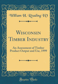 Title: Wisconsin Timber Industry: An Assessment of Timber Product Output and Use, 1999 (Classic Reprint), Author: William H. Reading IV