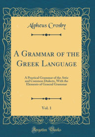 Title: A Grammar of the Greek Language, Vol. 1: A Practical Grammar of the Attic and Common Dialects, With the Elements of General Grammar (Classic Reprint), Author: Alpheus Crosby