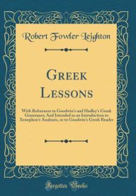 Title: Greek Lessons: With References to Goodwin's and Hadley's Greek Grammars; And Intended as an Introduction to Xenophon's Anabasis, or to Goodwin's Greek Reader (Classic Reprint), Author: Robert Fowler Leighton