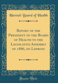 Title: Report of the President of the Board of Health to the Legislative Assembly of 1886, on Leprosy (Classic Reprint), Author: Hawaii Board of Health