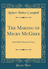 Title: The Making of Micky McGhee: And Other Stories in Verse (Classic Reprint), Author: Robert Walter Campbell