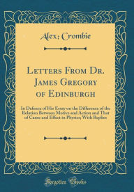 Title: Letters From Dr. James Gregory of Edinburgh: In Defence of His Essay on the Difference of the Relation Between Motive and Action and That of Cause and Effect in Physics; With Replies (Classic Reprint), Author: Alex; Crombie