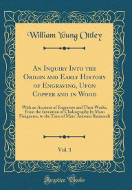 Title: An Inquiry Into the Origin and Early History of Engraving, Upon Copper and in Wood, Vol. 1: With an Account of Engravers and Their Works, From the Invention of Chalcography by Maso Finiguerra, to the Time of Marc' Antonio Raimondi (Classic Reprint), Author: William Young Ottley